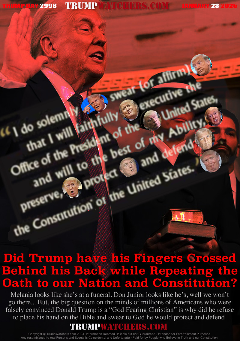 Did Trump have his Fingers Crossed
Behind his Back while Repeating the
Oath to our Nation and Constitution?

Melania looks like she’s at a funeral. Don Junior looks like he’s, well we won’t
go there... But, the big question on the minds of millions of Americans who were
falsely convinced Donald Trump is a “God Fearing Christian” is why did he refuse
to place his hand on the Bible and swear to God he would protect and defend